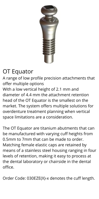 OT Equator A range of low profile precision attachments that offer multiple options With a low vertical height of 2.1 mm and diameter of 4.4 mm the attachment retention head of the OT Equator is the smallest on the market. The system offers multiple solutions for overdenture treatment planning when vertical space limitations are a consideration.  The OT Equator are titanium abutments that can be manufactured with varying cuff heights from 0.5mm to 7mm that can be made to order. Matching female elastic caps are retained by means of a stainless steel housing ranging in four levels of retention, making it easy to process at the dental laboratory or chairside in the dental office.  Order Code: 030EZE(X)-x denotes the cuff length.