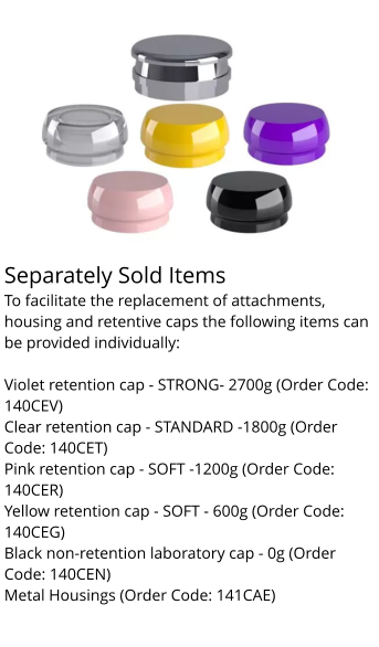 Separately Sold Items To facilitate the replacement of attachments, housing and retentive caps the following items can be provided individually:  Violet retention cap - STRONG- 2700g (Order Code: 140CEV) Clear retention cap - STANDARD -1800g (Order Code: 140CET) Pink retention cap - SOFT -1200g (Order Code: 140CER) Yellow retention cap - SOFT - 600g (Order Code: 140CEG) Black non-retention laboratory cap - 0g (Order Code: 140CEN) Metal Housings (Order Code: 141CAE)